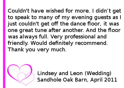 Sandhole Oak Barn Wedding DJ Review - Couldn't have wished for more. I didn't get to speak to many of my evening guests as I just couldn't get off the dance floor, it was one great tune after another. And the floor was always full. Very professional and friendly. Would definitely recommend. Thank you very much.
Lindsey and Leon (Wedding), Sandhole Oak Barn, April 2011